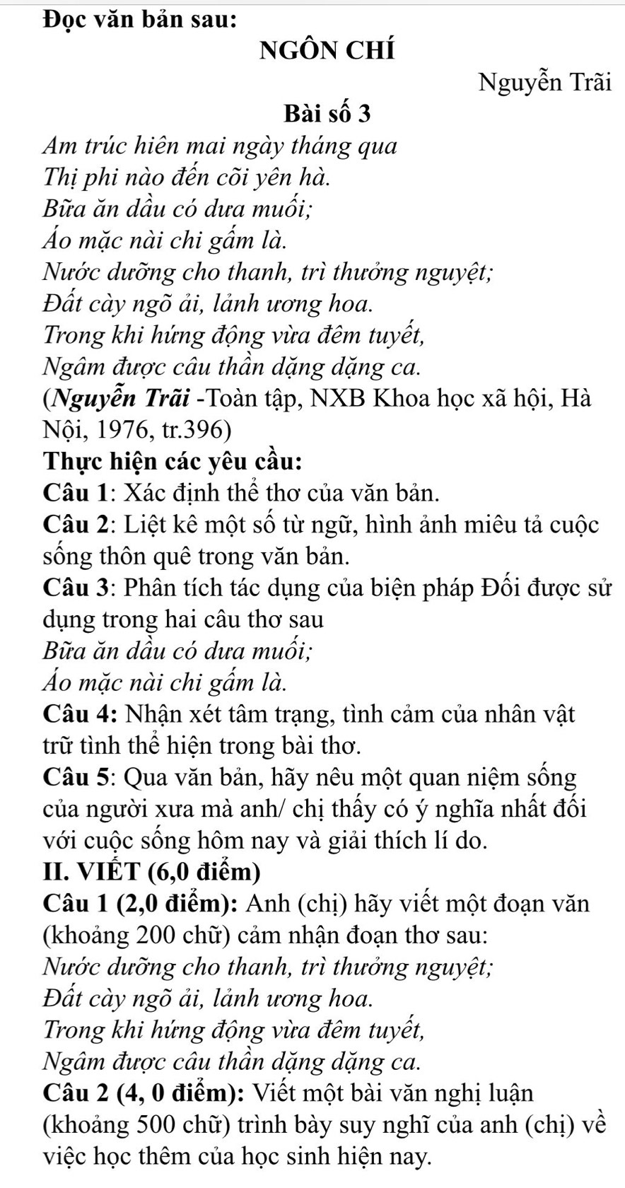 Đọc văn bản sau:
NGÔN CHí
Nguyễn Trãi
Bài số 3
Am trúc hiên mai ngày tháng qua
Thị phi nào đến cõi yên hà.
Bữa ăn dầu có dưa muối;
Áo mặc nài chi gẩm là.
Nước dưỡng cho thanh, trì thưởng nguyệt;
Đất cày ngõ ải, lảnh ương hoa.
Trong khi hứng động vừa đêm tuyết,
Ngâm được câu thần dặng dặng ca.
(Nguyễn Trãi -Toàn tập, NXB Khoa học xã hội, Hà
Nội, 1976, tr.396)
Thực hiện các yêu cầu:
Câu 1: Xác định thể thơ của văn bản.
Câu 2: Liệt kê một số từ ngữ, hình ảnh miêu tả cuộc
sống thôn quê trong văn bản.
Câu 3: Phân tích tác dụng của biện pháp Đối được sử
dụng trong hai câu thơ sau
Bữa ăn dầu có dưa muối;
Áo mặc nài chi gẩm là.
Câu 4: Nhận xét tâm trạng, tình cảm của nhân vật
trữ tình thể hiện trong bài thơ.
Câu 5: Qua văn bản, hãy nêu một quan niệm sống
của người xưa mà anh/ chị thấy có ý nghĩa nhất đối
với cuộc sống hôm nay và giải thích lí do.
II. VIÉT (6,0 điểm)
Câu 1 (2,0 điểm): Anh (chị) hãy viết một đoạn văn
(khoảng 200 chữ) cảm nhận đoạn thơ sau:
Nước dưỡng cho thanh, trì thưởng nguyệt;
Đất cày ngõ ải, lảnh ương hoa.
Trong khi hứng động vừa đêm tuyết,
Ngâm được câu thần dặng dặng ca.
Câu 2 (4, 0 điểm): Viết một bài văn nghị luận
(khoảng 500 chữ) trình bày suy nghĩ của anh (chị) về
việc học thêm của học sinh hiện nay.