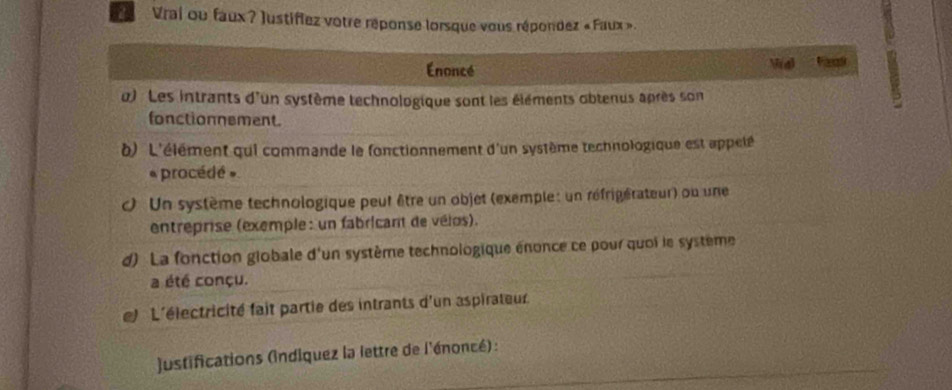 a Vrai ou faux ? Justiflez votre réponse lorsque vous répondez «Faux». 
Enoncé (a) 
α) Les intrants d'un système technologique sont les éléments obtenus après son 
fonctionnement. 
) L'élément qui commande le fonctionnement d'un système technologique est appelé 
* procédé » 
Un système technologique peut être un objet (exemple : un réfrigérateur) ou une 
entreprise (exemple : un fabricant de vélos). 
d) La fonction giobale d'un système technologique énonce ce pour quoi le système 
a été conçu. 
l L'électricité fait partie des intrants d'un aspirateur 
justifications (indiquez la lettre de l'énoncé) :