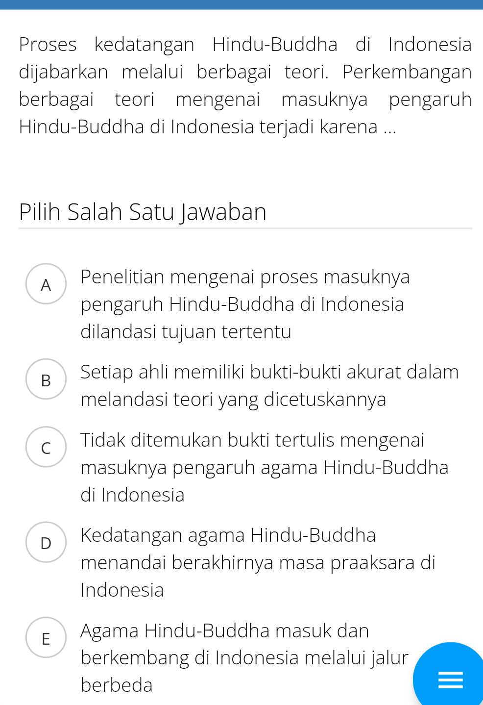 Proses kedatangan Hindu-Buddha di Indonesia
dijabarkan melalui berbagai teori. Perkembangan
berbagai teori mengenai masuknya pengaruh
Hindu-Buddha di Indonesia terjadi karena ...
Pilih Salah Satu Jawaban
A Penelitian mengenai proses masuknya
pengaruh Hindu-Buddha di Indonesia
dilandasi tujuan tertentu
B Setiap ahli memiliki bukti-bukti akurat dalam
melandasi teori yang dicetuskannya
C Tidak ditemukan bukti tertulis mengenai
masuknya pengaruh agama Hindu-Buddha
di Indonesia
D Kedatangan agama Hindu-Buddha
menandai berakhirnya masa praaksara di
Indonesia
E Agama Hindu-Buddha masuk dan
berkembang di Indonesia melalui jalur
berbeda