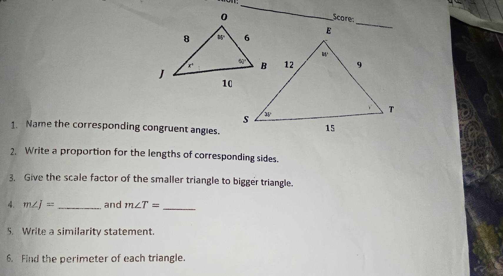 Score:
1. Name the corresponding congruent angles.
2. Write a proportion for the lengths of corresponding sides.
3. Give the scale factor of the smaller triangle to bigger triangle.
4. m∠ J= _ and m∠ T= _
5. Write a similarity statement.
6. Find the perimeter of each triangle.