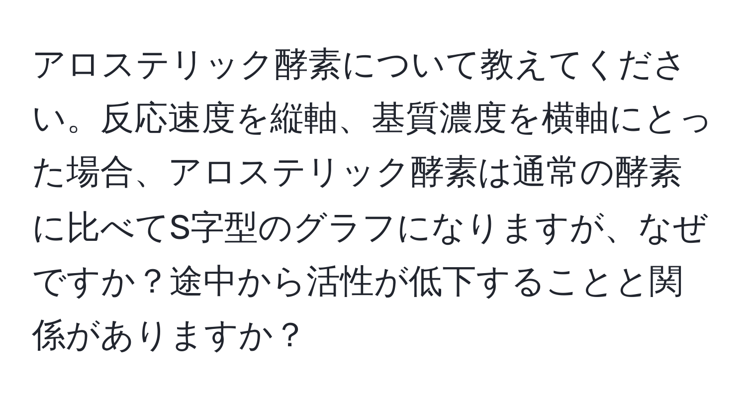 アロステリック酵素について教えてください。反応速度を縦軸、基質濃度を横軸にとった場合、アロステリック酵素は通常の酵素に比べてS字型のグラフになりますが、なぜですか？途中から活性が低下することと関係がありますか？