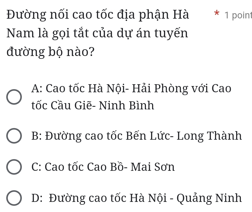 Đường nối cao tốc địa phận Hà * 1 point
Nam là gọi tắt của dự án tuyến
đường bộ nào?
A: Cao tốc Hà Nội- Hải Phòng với Cao
tốc Cầu Giẽ- Ninh Bình
B: Đường cao tốc Bến Lức- Long Thành
C: Cao tốc Cao Bồ- Mai Sơn
D: Đường cao tốc Hà Nội - Quảng Ninh