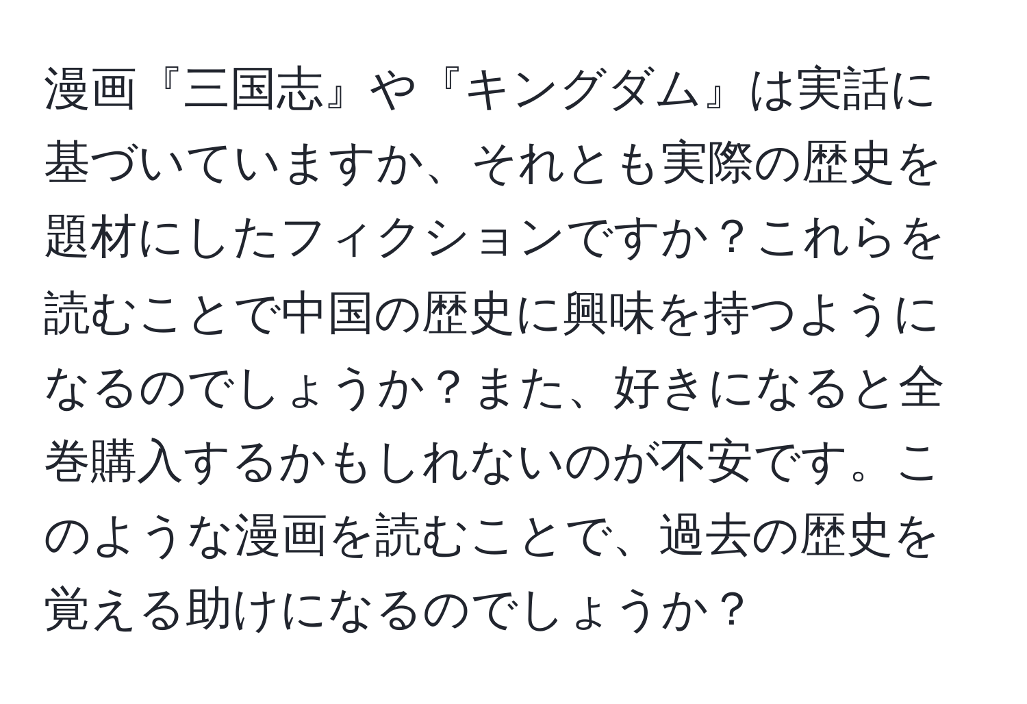 漫画『三国志』や『キングダム』は実話に基づいていますか、それとも実際の歴史を題材にしたフィクションですか？これらを読むことで中国の歴史に興味を持つようになるのでしょうか？また、好きになると全巻購入するかもしれないのが不安です。このような漫画を読むことで、過去の歴史を覚える助けになるのでしょうか？