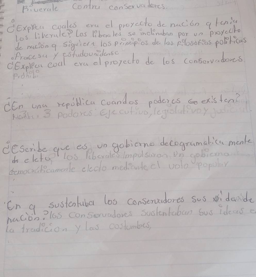 Biverale Contru conservaderes. 
③Expleta coales era el proyecto do nacion atcnig 
Los liverale? Los 1iberales se inclinaban por un proycclo 
de nacion g siguiern l0s principios de las plosoreas poloticas 
ofracesu y estudounidensc 
CExpleca coal cru el proyecto de los conservadors 
Piohab? 
dEn una repoblica coandos podercs co existen? 
NoTht, 3 podores Eye cutivo, leguolativoy 
deseribe aue es vn gobieno decogramalica menk 
do eletop los liberales Impulsaron On gobicmo 
democraticamemle cleco medicudecl volo popular 
En a sostentubar los conservudores sos xidanide 
nacion?los conservadores suslentaban Sus ideas e 
la tradicion ylas costumbes,