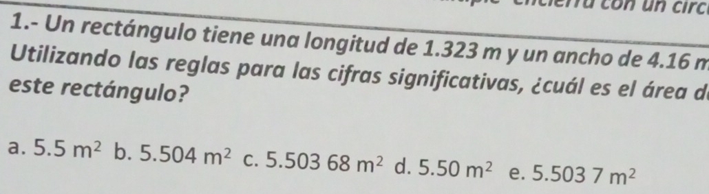 fừ con un circ
1.- Un rectángulo tiene una longitud de 1.323 m y un ancho de 4.16 m
Utilizando las reglas para las cifras significativas, ¿cuál es el área d
este rectángulo?
a. 5.5m^2 b. 5.504m^2 C. 5.50368m^2 d. 5.50m^2 e. 5.5037m^2