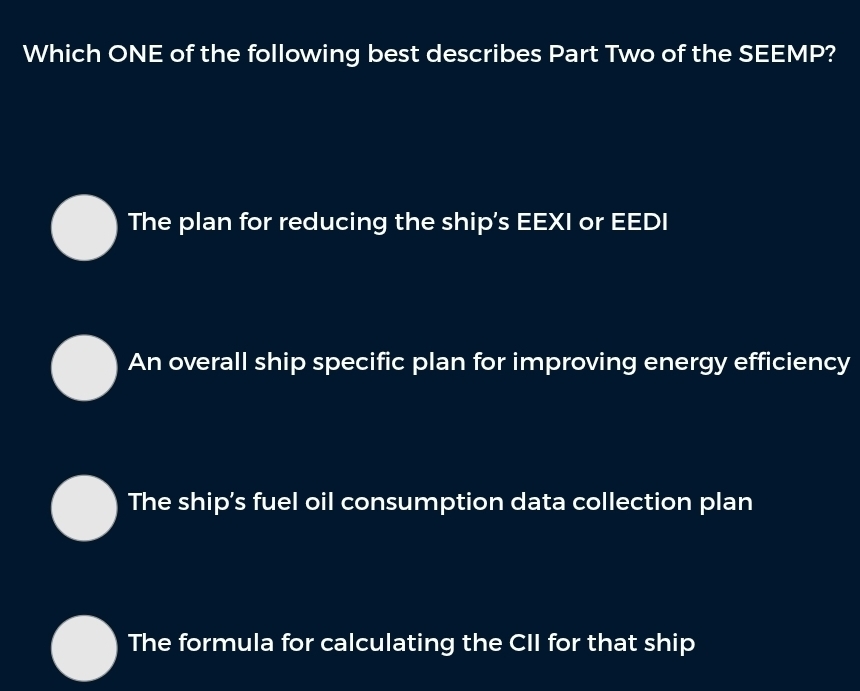 Which ONE of the following best describes Part Two of the SEEMP?
The plan for reducing the ship's EEXI or EEDI
An overall ship specific plan for improving energy efficiency
The ship's fuel oil consumption data collection plan
The formula for calculating the CII for that ship