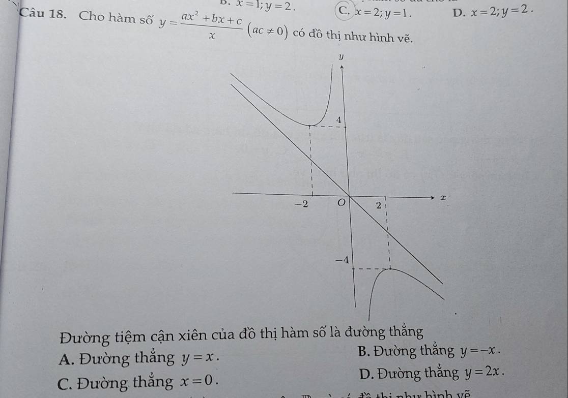 D、 x=1; y=2. C. x=2; y=1. D. x=2; y=2. 
Câu 18. Cho hàm số y= (ax^2+bx+c)/x (ac!= 0) có đồ thị như hình vẽ.
Đường tiệm cận xiên của đồ thị hàm số là đường thắng
B. Đường thắng
A. Đường thắng y=x. y=-x.
C. Đường thẳng x=0.
D. Đường thắng y=2x. 
hu hình vẽ