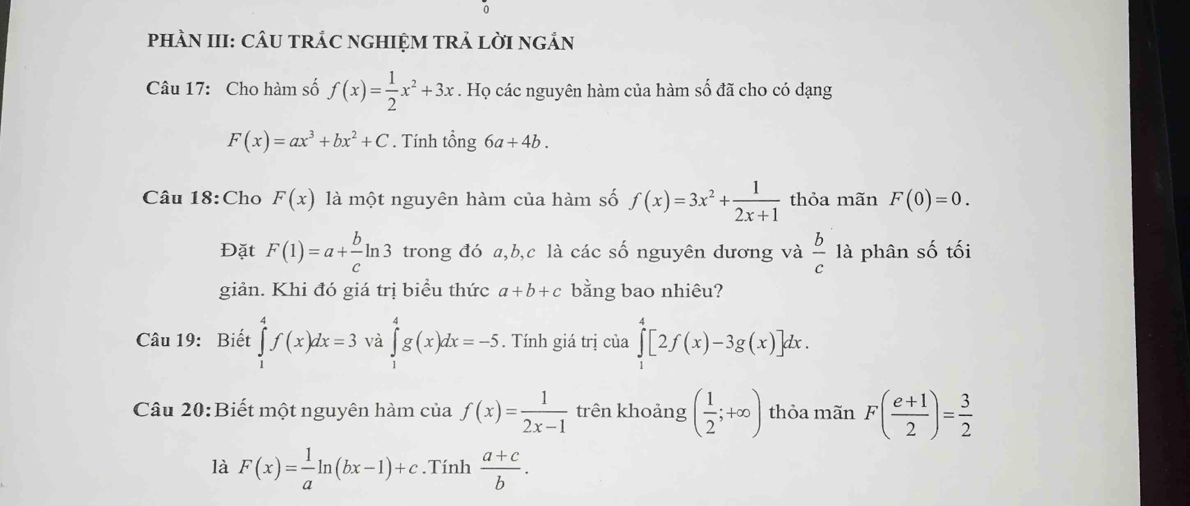 PHÀN III: CÂU TRÁC NGHIỆM TRẢ LỜI nGắN 
Câu 17: Cho hàm số f(x)= 1/2 x^2+3x. Họ các nguyên hàm của hàm số đã cho có dạng
F(x)=ax^3+bx^2+C. Tính tổng 6a+4b. 
Câu 18:Cho F(x) là một nguyên hàm của hàm số f(x)=3x^2+ 1/2x+1  thỏa mãn F(0)=0. 
Đặt F(1)=a+ b/c ln 3 trong đó a, b, c là các số nguyên dương và  b/c  là phân số tối 
giản. Khi đó giá trị biểu thức a+b+c bằng bao nhiêu? 
Câu 19: Biết ∈tlimits _1^(4f(x)dx=3 và ∈tlimits _1^4g(x)dx=-5. Tính giá trị của ∈tlimits _1^4[2f(x)-3g(x)]dx. 
Câu 20:Biết một nguyên hàm của f(x)=frac 1)2x-1 trên khoảng ( 1/2 ;+∈fty ) thỏa mãn F( (e+1)/2 )= 3/2 
là F(x)= 1/a ln (bx-1)+c.Tính  (a+c)/b .