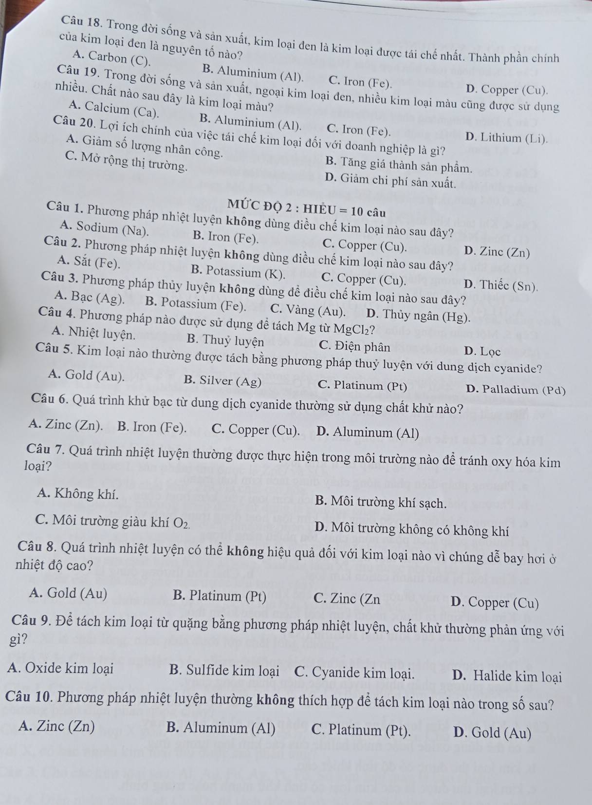 Trong đời sống và sản xuất, kim loại đen là kim loại được tái chế nhất. Thành phần chính
của kim loại đen là nguyên tố nào?
A. Carbon (C). B. Aluminium (Al). C. Iron (Fe).
Câu 19. Trong đời sống và sản xuất, ngoại kim loại đen, nhiều kim loại màu cũng được sử dụng
D. Copper (Cu).
nhiều. Chất nào sau đây là kim loại màu?
A. Calcium (Ca). B. Aluminium (Al). C. Iron (Fe).
Câu 20. Lợi ích chính của việc tái chế kim loại đối với doanh nghiệp là gì?
D. Lithium (Li).
A. Giảm số lượng nhân công.
C. Mở rộng thị trường.
B. Tăng giá thành sản phầm.
D. Giảm chi phí sản xuất.
MỨC đỌ 2 : HIẻ U=10 câu
Câu 1. Phương pháp nhiệt luyện không dùng điều chế kim loại nào sau đây?
A. Sodium (Na). B. Iron (Fe). C. Copper (Cu). D. Zinc (Zn)
Câu 2. Phương pháp nhiệt luyện không dùng điều chế kim loại nào sau đây?
A. Sắt (Fe). B. Potassium (K). C. Copper (Cu). D. Thiếc (Sn).
Câu 3. Phương pháp thủy luyện không dùng để điều chế kim loại nào sau đây?
A. Bạc (Ag). B. Potassium (Fe). C. Vàng (Au). D. Thủy ngân (Hg).
Câu 4. Phương pháp nào được sử dụng đề tách Mg từ MgCl₂?
A. Nhiệt luyện. B. Thuỷ luyện C. Điện phân D. Lọc
Câu 5. Kim loại nào thường được tách bằng phương pháp thuỷ luyện với dung dịch cyanide?
A. Gold (Au). B. Silver (Ag) C. Platinum (Pt) D. Palladium (Pd)
Câu 6. Quá trình khử bạc từ dung dịch cyanide thường sử dụng chất khử nào?
A. Zinc (Zn). B. Iron (Fe). C. Copper (Cu). D. Aluminum (Al)
Câu 7. Quá trình nhiệt luyện thường được thực hiện trong môi trường nào để tránh oxy hóa kim
loại?
A. Không khí. B. Môi trường khí sạch.
C. Môi trường giàu khí O_2. D. Môi trường không có không khí
Câu 8. Quá trình nhiệt luyện có thể không hiệu quả đối với kim loại nào vì chúng dễ bay hơi ở
nhiệt độ cao?
A. Gold (Au) B. Platinum (Pt) C. Zinc (Zn D. Copper (Cu)
Câu 9. Để tách kim loại từ quặng bằng phương pháp nhiệt luyện, chất khử thường phản ứng với
gì?
A. Oxide kim loại B. Sulfide kim loại C. Cyanide kim loại. D. Halide kim loại
Câu 10. Phương pháp nhiệt luyện thường không thích hợp để tách kim loại nào trong số sau?
A. Zinc (Zn) B. Aluminum (Al) C. Platinum (Pt). D. Gold (Au)