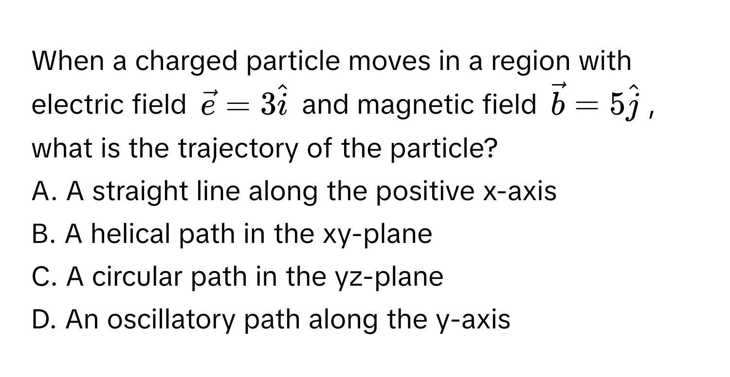 When a charged particle moves in a region with electric field $vece = 3hati$ and magnetic field $vecb = 5hatj$, what is the trajectory of the particle?

A. A straight line along the positive x-axis
B. A helical path in the xy-plane
C. A circular path in the yz-plane
D. An oscillatory path along the y-axis