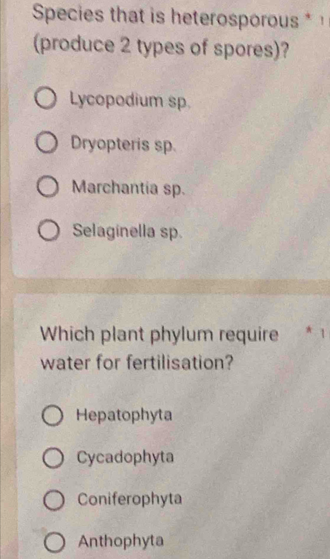 Species that is heterosporous * 
(produce 2 types of spores)?
Lycopodium sp
Dryopteris sp.
Marchantia sp.
Selaginella sp.
Which plant phylum require * 1
water for fertilisation?
Hepatophyta
Cycadophyta
Coniferophyta
Anthophyta