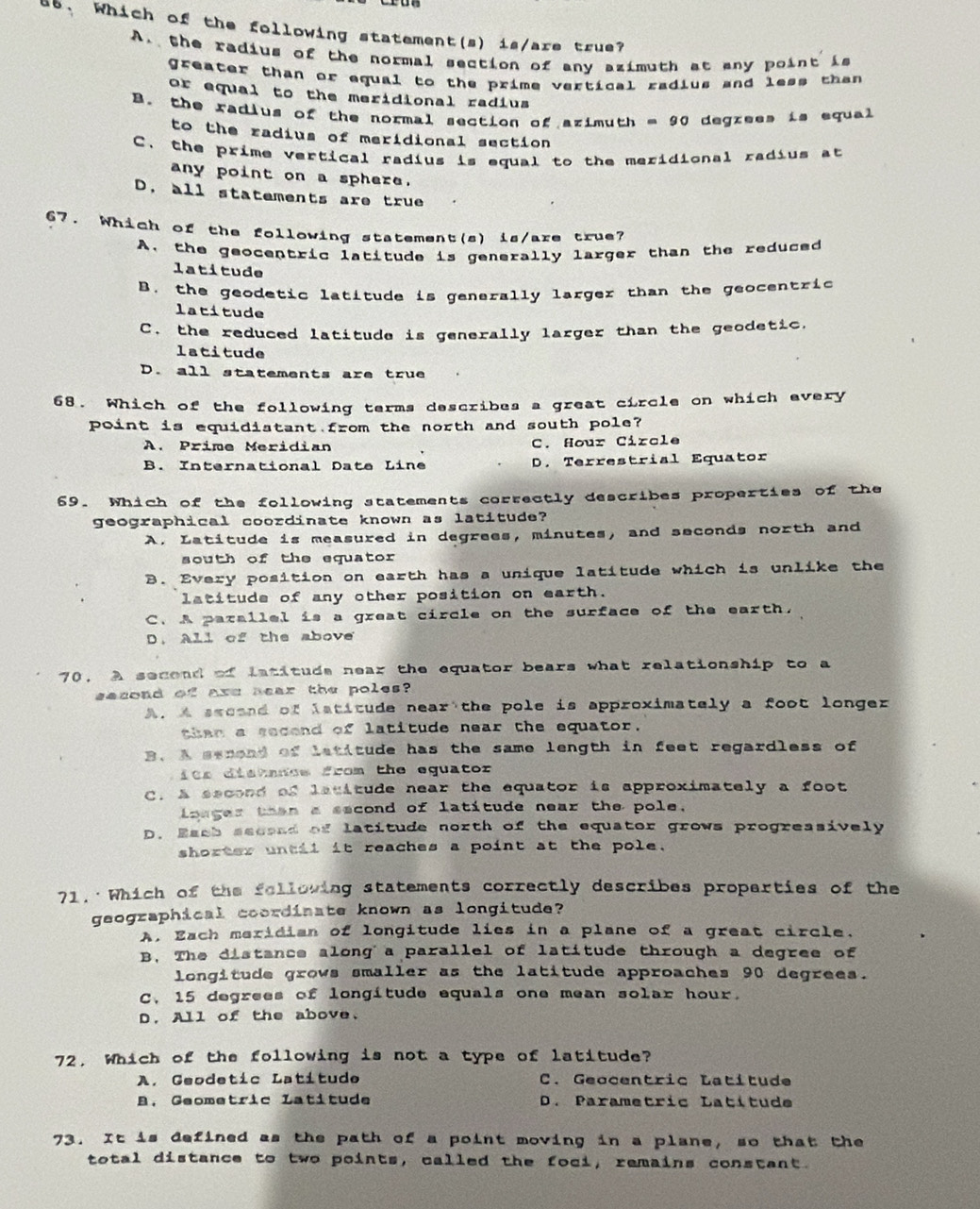 Which of the following statement(s) is/are true?
A. the radius of the normal section of any azimuth at any point is
greater than or equal to the prime vertical radius and less than 
or equal to the meridional radius
B. the radius of the normal section of azimuth = 90 degrees is equal
to the radius of meridional section
C. the prime vertical radius is equal to the meridional radius at
any point on a sphere.
D. all statements are true
67. Which of the following statement(s) is/are true?
A. the geocentric latitude is generally larger than the reduced
latitude
B. the geodetic latitude is generally larger than the geocentric
latitude
C. the reduced latitude is generally larger than the geodetic,
latitude
D. all statements are true
68. Which of the following terms describes a great circle on which every
point is equidistant from the north and south pole?
A. Prime Meridian C. Hour Circle
B. International Date Line D. Terrestrial Equator
69. Which of the following statements correctly describes properties of the
geographical coordinate known as latitude?
A. Latitude is measured in degrees, minutes, and seconds north and
south of the equator
B. Every position on earth has a unique latitude which is unlike the
latitude of any other position on earth.
C. A parallel is a great circle on the surface of the earth.
D. All of the above
70, A secend of latituds near the equator bears what relationship to a
second of axe aear the poles?
A. A sscand of lstitude near the pole is approximately a foot longer
then a secend of latitude near the equator.
B. A semond of letitude has the same length in feet regardless of
its distmncs from the equator
C. A second of latitude near the equator is approximately a foot
loager then a second of latitude near the pole.
D. Easb seceed of latitude north of the equator grows progreasively
shorter untii it reaches a point at the pole.
71. Which of the felloving statements correctly describes properties of the
geographical coordinate known as longitude?
A. Each meridian of longitude lies in a plane of a great circle,
B. The distance along a parallel of latitude through a degree of
longitude grows smaller as the latitude approaches 90 degrees.
C, 15 degrees of longitude equals one mean solar hour.
D. All of the above.
72. Which of the following is not a type of latitude?
A. Geodetic Latitude C. Geocentric Latítude
B. Geometric Latitude D. Parametric Latítude
73. It is defined as the path of a point moving in a plane, so that the
total distance to two points, called the foci, remains constant.