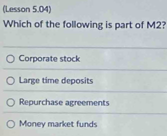 (Lesson 5.04)
Which of the following is part of M2?
Corporate stock
Large time deposits
Repurchase agreements
Money market funds