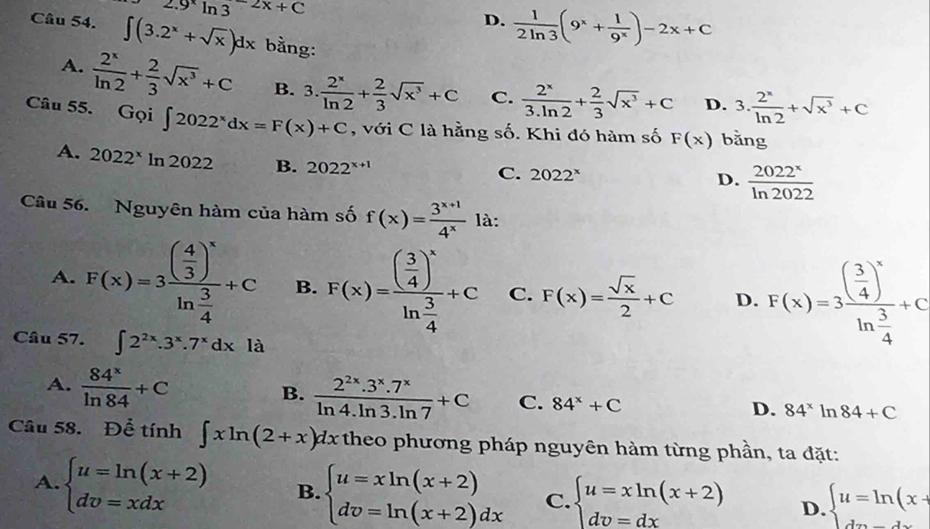 2.9^xln 3^(-2x)+C
D.  1/2ln 3 (9^x+ 1/9^x )-2x+C
Câu 54. ∈t (3.2^x+sqrt(x))dx bằng:
A.  2^x/ln 2 + 2/3 sqrt(x^3)+C B. 3. 2^x/ln 2 + 2/3 sqrt(x^3)+C C.  2^x/3.ln 2 + 2/3 sqrt(x^3)+C D. 3. 2^x/ln 2 +sqrt(x^3)+C
Câu 55. Gqi∈t 2022^xdx=F(x)+C , với C là hằng số. Khi đó hàm số F(x) bằng
A. 2022^xln 2022 B. 2022^(x+1)
C. 2022^x  2022^x/ln 2022 
D.
Câu 56. Nguyên hàm của hàm số f(x)= (3^(x+1))/4^x  là:
A. F(x)=3frac ( 4/3 )^xln  3/4 +C B. F(x)=frac ( 3/4 )^xln  3/4 +C C. F(x)= sqrt(x)/2 +C D. F(x)=3frac ( 3/4 )^xln  3/4 +c
Câu 57. ∈t 2^(2x).3^x.7^xdxla
A.  84^x/ln 84 +C
B.  (2^(2x).3^x.7^x)/ln 4.ln 3.ln 7 +C C. 84^x+C 84^x ln 84+C
D.
Câu 58. Để tính ∈t xln (2+x)dx theo phương pháp nguyên hàm từng phần, ta đặt:
A. beginarrayl u=ln (x+2) dv=xdxendarray. B. beginarrayl u=xln (x+2) dv=ln (x+2)dxendarray. C. beginarrayl u=xln (x+2) dv=dxendarray. D. beginarrayl u=ln (x+ dxendarray.