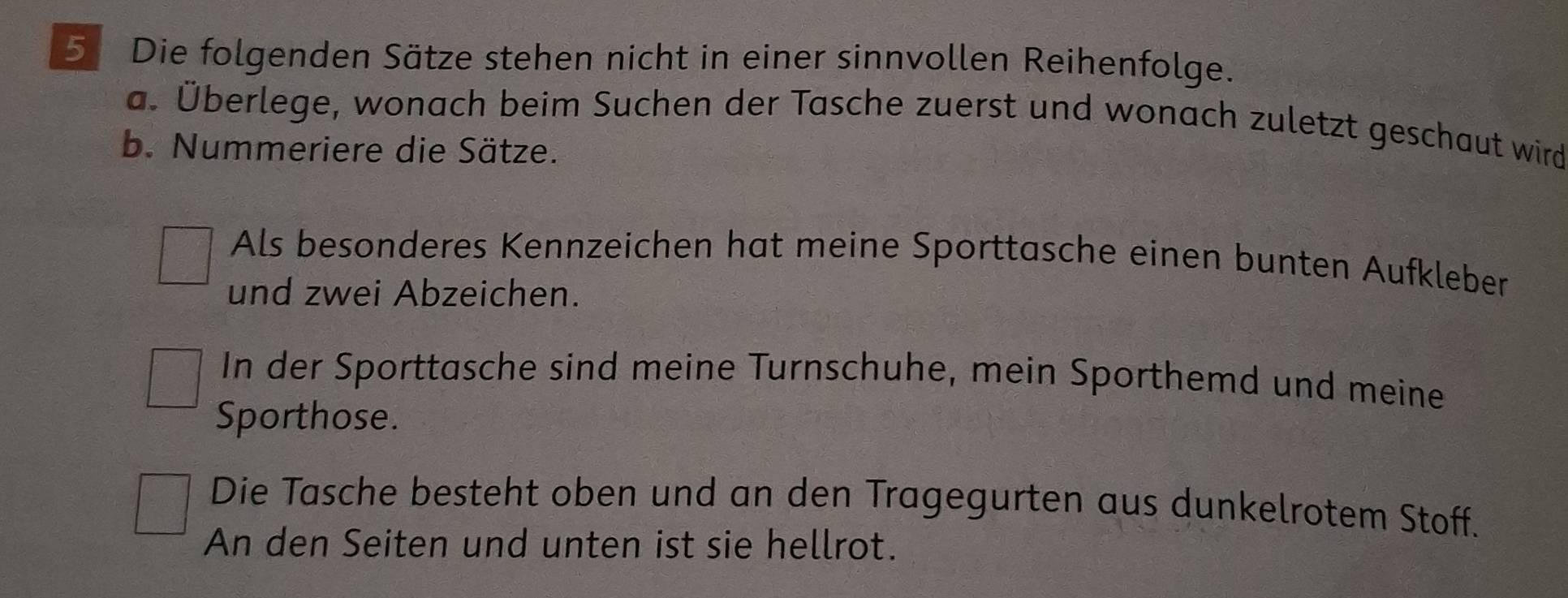 Die folgenden Sätze stehen nicht in einer sinnvollen Reihenfolge. 
a. Überlege, wonach beim Suchen der Tasche zuerst und wonach zuletzt geschaut wird 
b. Nummeriere die Sätze. 
Als besonderes Kennzeichen hat meine Sporttasche einen bunten Aufkleber 
und zwei Abzeichen. 
In der Sporttasche sind meine Turnschuhe, mein Sporthemd und meine 
Sporthose. 
Die Tasche besteht oben und an den Tragegurten aus dunkelrotem Stoff. 
An den Seiten und unten ist sie hellrot.