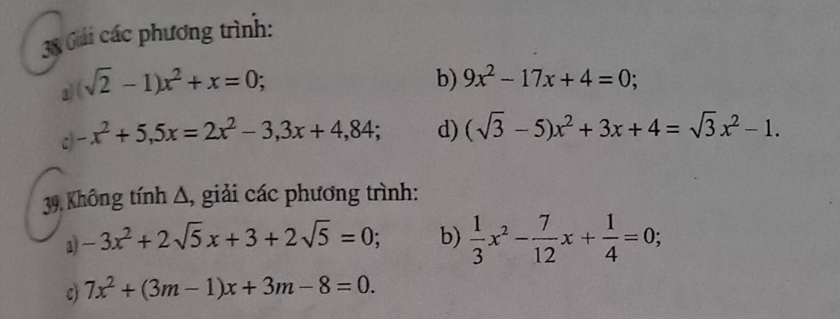 Gải các phương trình: 
a sqrt(2)-1)x^2+x=0; 
b) 9x^2-17x+4=0; 
C -x^2+5,5x=2x^2-3,3x+4,84; d) (sqrt(3)-5)x^2+3x+4=sqrt(3)x^2-1. 
39. Không tính Δ, giải các phương trình: 
a -3x^2+2sqrt(5)x+3+2sqrt(5)=0; 
b)  1/3 x^2- 7/12 x+ 1/4 =0; 
C) 7x^2+(3m-1)x+3m-8=0.