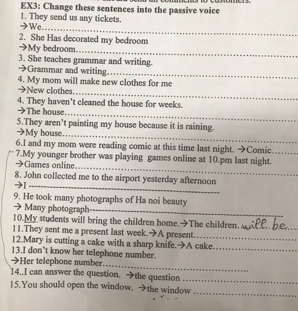 EX3: Change these sentences into the passive voice 
1. They send us any tickets. 
→We_ 
2. She Has decorated my bedroom 
→My bedroom 
_ 
3. She teaches grammar and writing. 
→Grammar and writing_ 
4. My mom will make new clothes for me 
>New clothes_ 
4. They haven’t cleaned the house for weeks. 
→The house 
_ 
5.They aren’t painting my house because it is raining. 
→My house_ 
6.I and my mom were reading comic at this time last night. →Comic 
7.My younger brother was playing games online at 10.pm last night._ 
→ Games online_ 
8. John collected me to the airport yesterday afternoon 
_I 
9. He took many photographs of Ha noi beauty 
→ Many photograph_ 
10.My students will bring the children home.→The children. 
11.They sent me a present last week.➔A present._ 
12.Mary is cutting a cake with a sharp knife.→A cake_ 
13.I don’t know her telephone number. 
_ 
>Her telephone number 
14..I can answer the question. →the question_ 
_ 
15.You should open the window. →the window