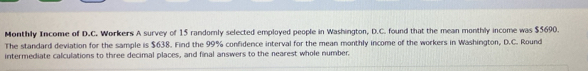 Monthly Income of D.C. Workers A survey of 15 randomly selected employed people in Washington, D.C. found that the mean monthly income was $5690. 
The standard deviation for the sample is $638. Find the 99% confidence interval for the mean monthly income of the workers in Washington, D.C. Round 
intermediate calculations to three decimal places, and final answers to the nearest whole number.