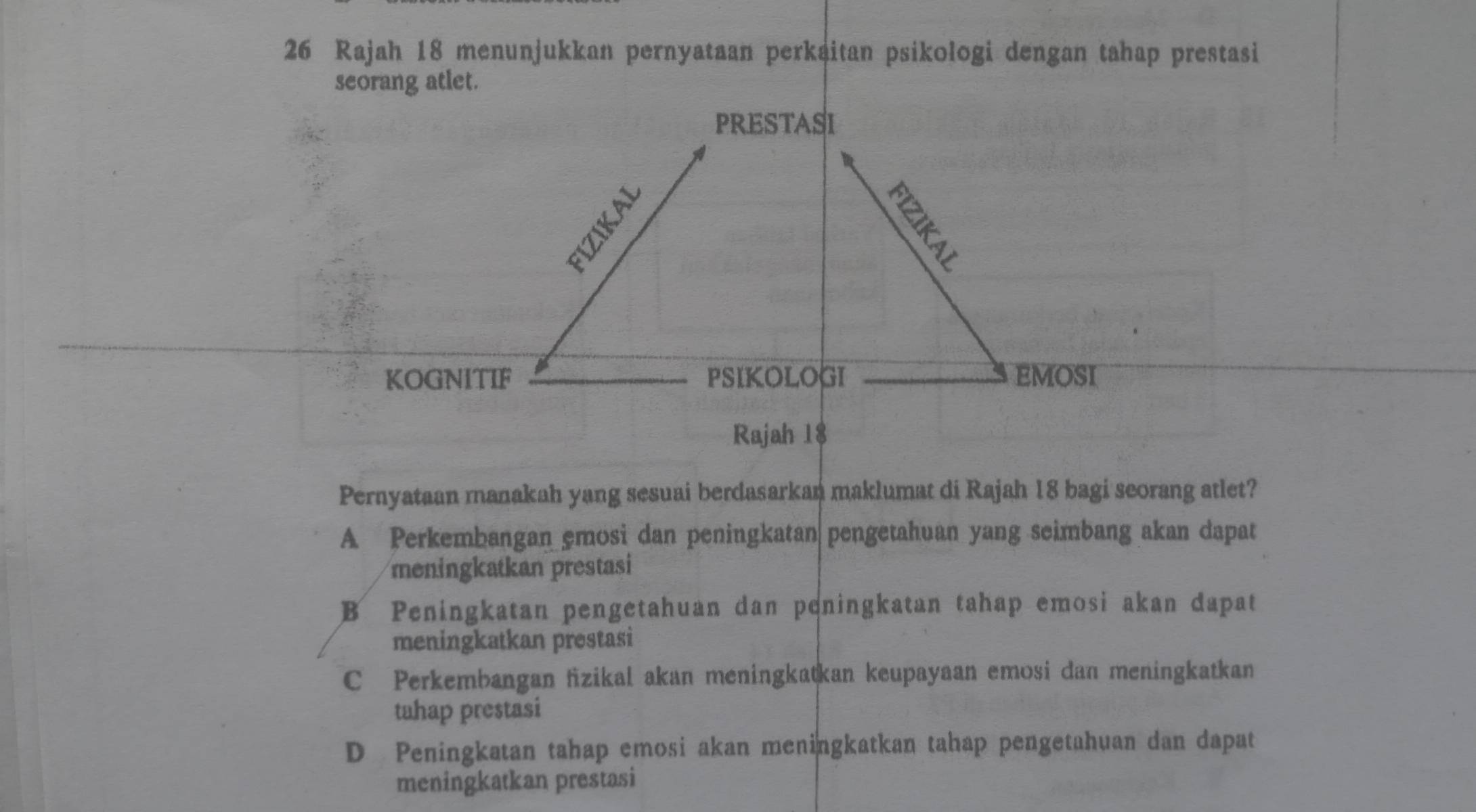 Rajah 18 menunjukkan pernyataan perkaitan psikologi dengan tahap prestasi
seorang atlet.
PRESTASI

KOGNITIF PSIKOLOGI EMOSI
Rajah 18
Pernyataan manakah yang sesuai berdasarkan maklumat di Rajah 18 bagi seorang atlet?
A Perkembangan emosi dan peningkatan pengetahuan yang seimbang akan dapat
meningkatkan prestasi
B Peningkatan pengetahuan dan peningkatan tahap emosi akan dapat
meningkatkan prestasi
C Perkembangan fizikal akan meningkatkan keupayaan emosi dan meningkatkan
tahap prestasi
D Peningkatan tahap emosi akan meningkatkan tahap pengetahuan dan dapat
meningkatkan prestasi