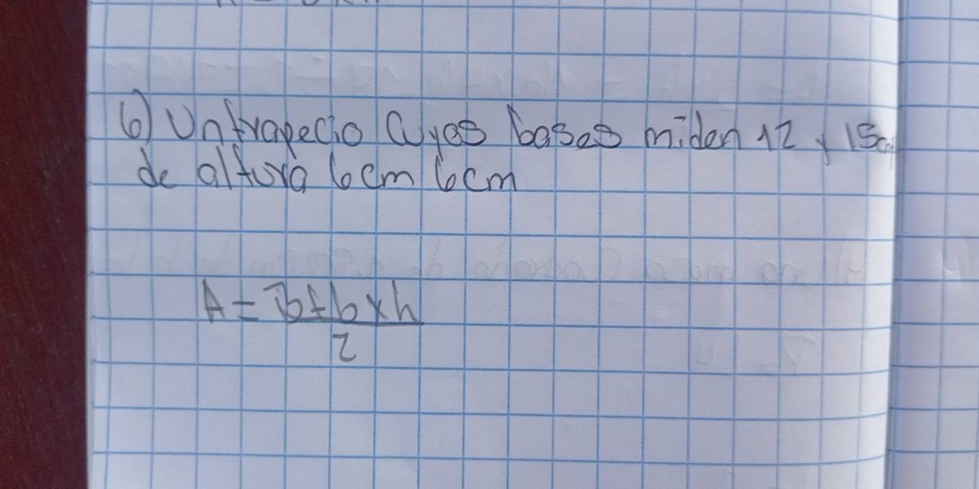 ⑥Untrapecio Cyee bases miden 12 15
de alfora loem 6cm
A= (b+b* h)/2 