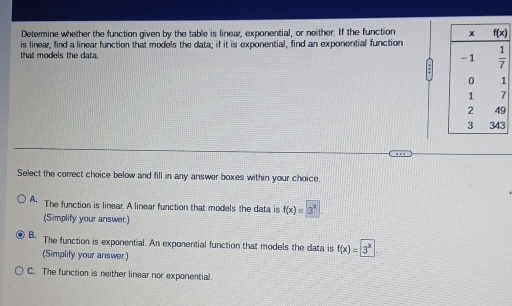 Determine whether the function given by the table is linear, exponential, or neither. If the function 
that models the data. is linear, find a linear function that models the data; if it is exponential, find an exponential function
3
Select the correct choice below and fill in any answer boxes within your choice.
A. The function is linear. A linear function that models the data is f(x)=3^x
(Simplify your answer.)
B. The function is exponential. An exponential function that models the data is f(x)=3^x
(Simplify your answer.)
C. The function is neither linear nor exponential.