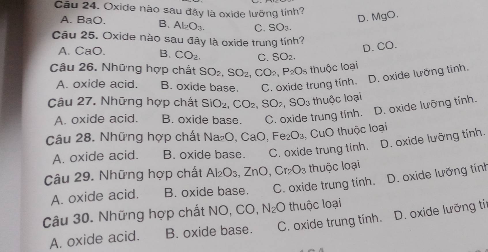 Oxide nào sau đây là oxide lưỡng tính?
A. BaO.
D. MgO.
B. Al_2O_3.
C. 50 3.
Câu 25. Oxide nào sau đây là oxide trung tính?
A. CaO.
D. CO.
B. CO_2.
C. SO_2. 
Câu 26. Những hợp chất SO_2, SO_2, CO_2, P_2O_5 thuộc loại
A. oxide acid. B. oxide base. C. oxide trung tính. D. oxide lưỡng tính.
Câu 27. Những hợp chất SiO_2, CO_2, SO_2, SO_3 thuộc loại
A. oxide acid. B. oxide base. C. oxide trung tính. D. oxide lưỡng tính.
Câu 28. Những hợp chất Na_2O, CaO, Fe_2O_3 , CuO thuộc loại
A. oxide acid. B. oxide base. C. oxide trung tính. D. oxide lưỡng tính.
Câu 29. Những hợp chất Al_2O_3, ZnO, Cr_2O_3 thuộc loại
A. oxide acid. B. oxide base. C. oxide trung tính. D. oxide lưỡng tính
Câu 30. Những hợp chất NO, CO, N_2O thuộc loại
A. oxide acid. B. oxide base. C. oxide trung tính. D. oxide lưỡng tín