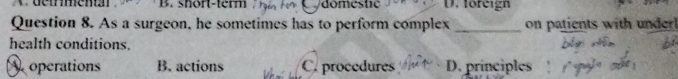 short-temm domestic D. foreign
Question 8. As a surgeon, he sometimes has to perform complex _on patients with underl
health conditions.
operations B. actions C. procedures D. principles