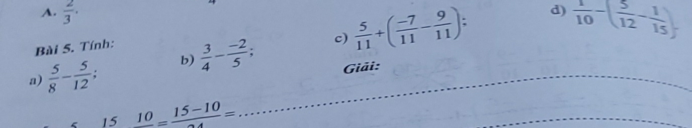 A.  2/3 . 
b)  3/4 - (-2)/5 ; c)  5/11 +( (-7)/11 - 9/11 ) : 
d)  1/10 -( 5/12 - 1/15 )
Bài 5. Tính:
a)  5/8 - 5/12 ; 
Giải:
15 10=frac 15-10=