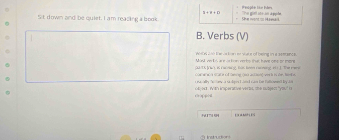 People like him.
S+V+O The girl ate an apple. 
Sit down and be quiet. I am reading a book. She went to Hawali. 
B. Verbs (V) 
Verbs are the action or state of being in a sentence. 
Most verbs are action verbs that have one or more 
parts (run, is running, hos been running, etc.). The most 
common state of being (no action) verb is be. Verbs 
usually follow a subject and can be followed by an 
object. With imperative verbs, the subject "you" is 
dropped. 
PATTERN EXAMPLES 
Instructions