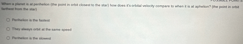 When a planet is atperihelion (the point in orbit closest to the star) how does it's orbital velocity compare to when it is at aphelion? (the point in orbit
farthest from the star)
Perihelion is the fastest
They always orbit at the same speed
Penhelion is the slowest