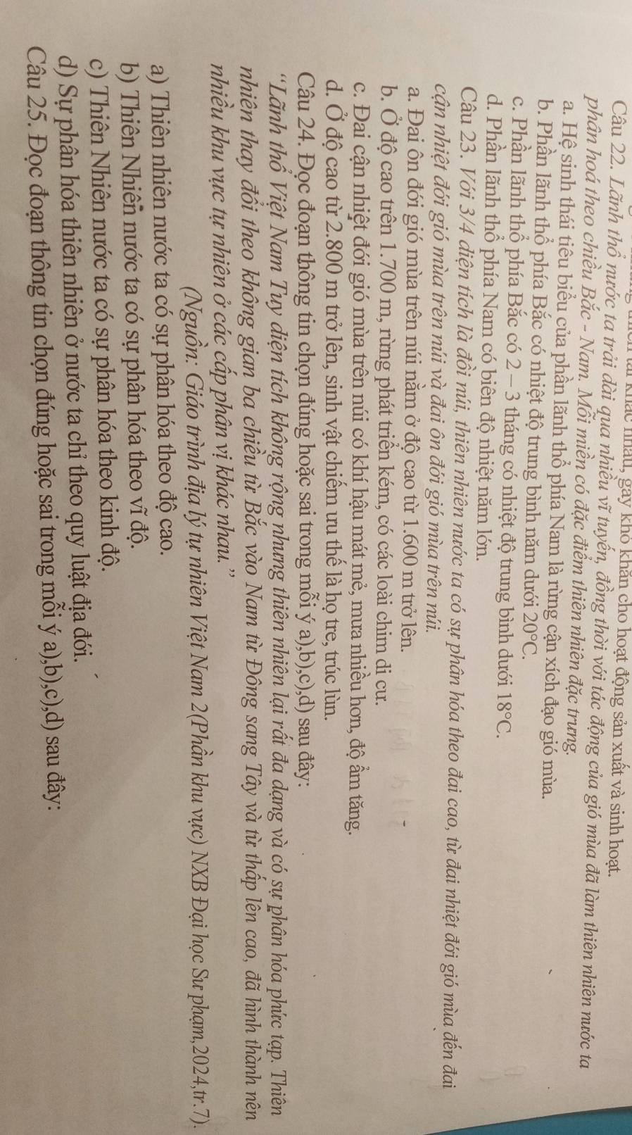 ai khác nhấu, gay khỏ khăn cho hoạt động sản xuất và sinh hoat.
Câu 22. Lãnh thổ nước ta trải dài qua nhiều vĩ tuyến, đồng thời với tác động của gió mùa đã làm thiên nhiên nước ta
phân hoá theo chiều Bắc - Nam. Mỗi miền có đặc điểm thiên nhiên đặc trưng.
a. Hệ sinh thái tiêu biểu của phần lãnh thổ phía Nam là rừng cận xích đạo gió mùa.
b. Phần lãnh thổ phía Bắc có nhiệt độ trung bình năm dưới 20°C.
c. Phần lãnh thổ phía Bắc có 2 - 3 tháng có nhiệt độ trung bình dưới 18°C.
d. Phần lãnh thổ phía Nam có biên độ nhiệt năm lớn.
Câu 23. Với 3/4 diện tích là đồi núi, thiên nhiên nước ta có sự phân hóa theo đai cao, từ đai nhiệt đới gió mùa đến đai
cận nhiệt đới gió mùa trên núi và đai ôn đới gió mùa trên núi.
a. Đai ôn đới gió mùa trên núi nằm ở độ cao từ 1.600 m trở lên.
b. Ở độ cao trên 1.700 m, rừng phát triển kém, có các loài chim di cư.
c. Đai cận nhiệt đới gió mùa trên núi có khí hậu mát mẻ, mưa nhiều hơn, độ ẩm tăng.
d. Ở độ cao từ 2.800 m trở lên, sinh vật chiếm ưu thế là họ tre, trúc lùn.
Câu 24. Đọc đoạn thông tin chọn đúng hoặc sai trong mỗi ý a),b),c),d) sau đây:
'Lãnh thổ Việt Nam Tuy diện tích không rộng nhưng thiên nhiên lại rất đa dạng và có sự phân hóa phức tạp. Thiên
nhiên thay đổi theo không gian ba chiều từ Bắc vào Nam từ Đông sang Tây và từ thấp lên cao, đã hình thành nên
nhiều khu vực tự nhiên ở các cấp phân vị khác nhau.''
(Nguồn: Giáo trình địa lý tự nhiên Việt Nam 2(Phần khu vực) NXB Đại học Sư phạm,2024,tr.7).
a) Thiên nhiên nước ta có sự phân hóa theo độ cao.
b) Thiên Nhiên nước ta có sự phân hóa theo vĩ độ.
c) Thiên Nhiên nước ta có sự phân hóa theo kinh độ.
d) Sự phân hóa thiên nhiên ở nước ta chỉ theo quy luật địa đới.
Câu 25. Đọc đoạn thông tin chọn đúng hoặc sai trong mỗi ý a),b),c),d) sau đây: