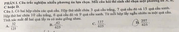 PHÀN I. Câu trắc nghiệm nhiều phương án lựa chọn. Mỗi câu hồi thí sinh chỉ chọn một phương án A, B,
C hoặc D.
Câu 1. Có hai hộp chứa các quả cầu. Hộp thứ nhất chứa 3 quả cầu trắng, 7 quả cầu đỏ và 15 quả cầu xanh.
Hộp thứ hai chứa 10 cầu trắng, 6 quả cầu đỏ và 9 quả cầu xanh. Từ mỗi hộp lấy ngẫu nhiên ra một quả cầu.
Tính xác suất để hai quả lấy ra có màu giống nhau.
C.
D.
A.  32/125 .  42/625 .  137/625 .  207/625 . 
B.