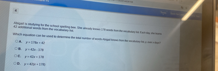 730201442819 #
4
Tool
Save for L
42 additional words from the vocabulary list. Abigail is studying for the school spelling bee. She already knows 178 words from the vocabulary list. Each day, she leams
Which equation can be used to determine the total number of words Abigail knows from the vocabulary list, y, over x days?
A. y=178x+42
B. y=42x-178
C. y=42x+178
D. y=42(x+178)