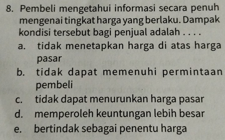 Pembeli mengetahui informasi secara penuh
mengenai tingkat harga yang berlaku. Dampak
kondisi tersebut bagi penjual adalah . . . .
a. tidak menetapkan harga di atas harga
pasar
b. tidak dapat memenuhi permintaan
pembeli
c. tidak dapat menurunkan harga pasar
d. memperoleh keuntungan lebih besar
e. bertindak sebagai penentu harga