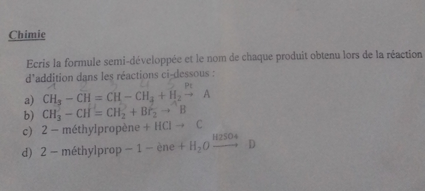 Chimie 
Ecris la formule semi-développée et le nom de chaque produit obtenu lors de la réaction 
d'addition dans les réactions ci-dessous : 
P 
a) CH_3-CH=CH-CH_3+H_2to A
b) CH_3^(2-CH=CH_2^2+Br_2^2to ^wedge)B
c) 2 - méthylpropène +HCito C
d) 2 - méthylprop -1-ene+H_2Oxrightarrow H2SO_4D