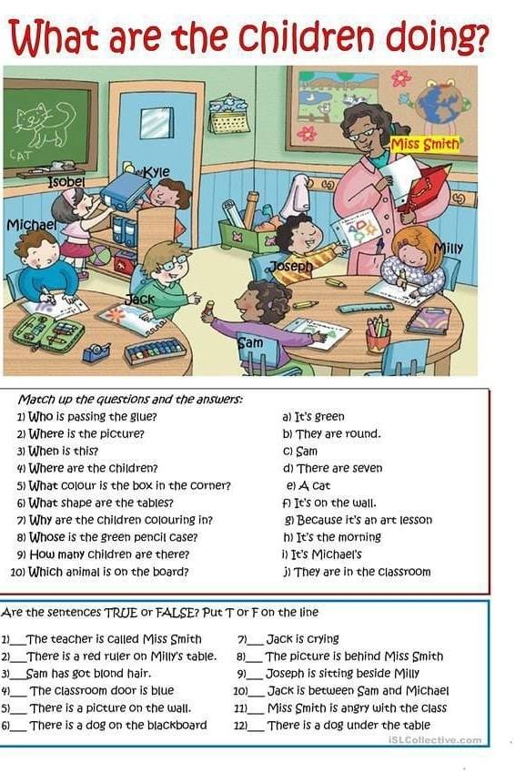 What are the children doing?
C
Michael
Match up the questions and the answers:
1) Who is passing the glue? a) It's green
2) Where is the picture? b) They are round.
3) When is this? c) Sam
4) Where are the children? d) There are seven
5) What colour is the box in the corner? e) A cat
6) What shape are the tables? A It's on the wall.
7) Why are the children colouring in? g) Because it's an art lesson
8) Whose is the green pencil case? h) It's the morning
9) How many children are there? i) It's Michael's
10) Which animal is on the board? j) They are in the classroom
Are the sentences TRUE or FALSE? Put T or F on the line
1)_ The teacher is called Miss Smith 7_ Jack is crying
2_ There is a red ruler on Milly's table. 8)_ The picture is behind Miss Smith
31_ Sam has got blond hair. 9)_ Joseph is sitting beside Milly
41 _The classroom door is blue 10)_ Jack is between Sam and Michael
5)_ There is a picture on the wall. 11)_ Miss Smith is angry with the class
_
6_ There is a dog on the blackboard 12) There is a dog under the table
iSLCollective.com