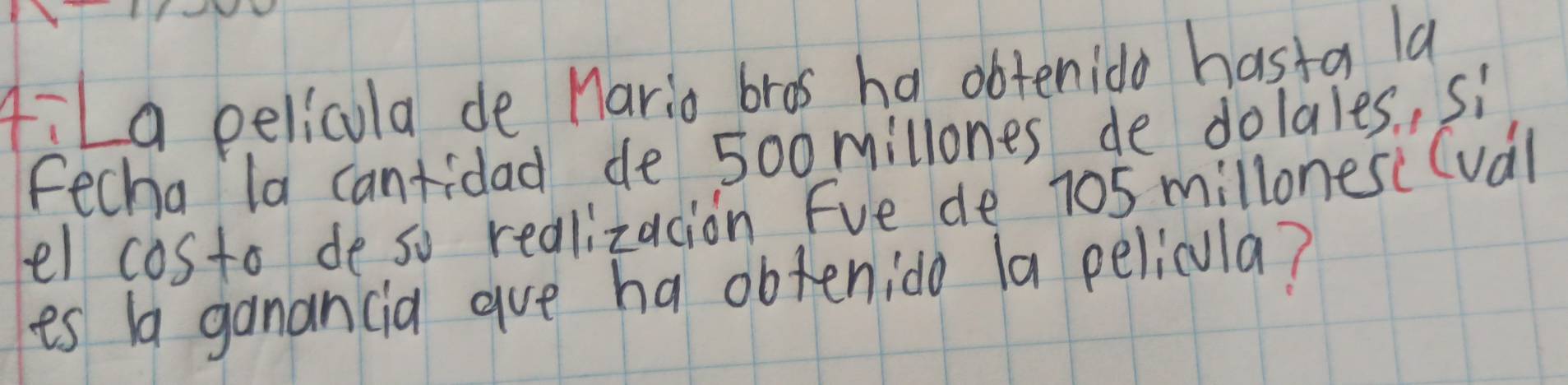 AiLa pelicula de Mario bros ha obtenido hasta la 
Fecha la cantidad de 5o0millones de dolales, si 
el costo de so redlizacion Fve de 705 millones (val 
es ba ganancia aue ha obtenido la pelicula?