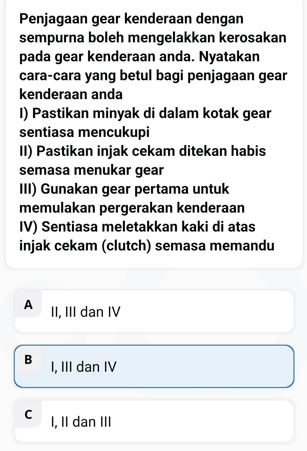 Penjagaan gear kenderaan dengan
sempurna boleh mengelakkan kerosakan
pada gear kenderaan anda. Nyatakan
cara-cara yang betul bagi penjagaan gear
kenderaan anda
I) Pastikan minyak di dalam kotak gear
sentiasa mencukupi
II) Pastikan injak cekam ditekan habis
semasa menukar gear
III) Gunakan gear pertama untuk
memulakan pergerakan kenderaan
IV) Sentiasa meletakkan kaki di atas
injak cekam (clutch) semasa memandu
A II, III dan IV
B
I, III dan IV
C I, II dan III