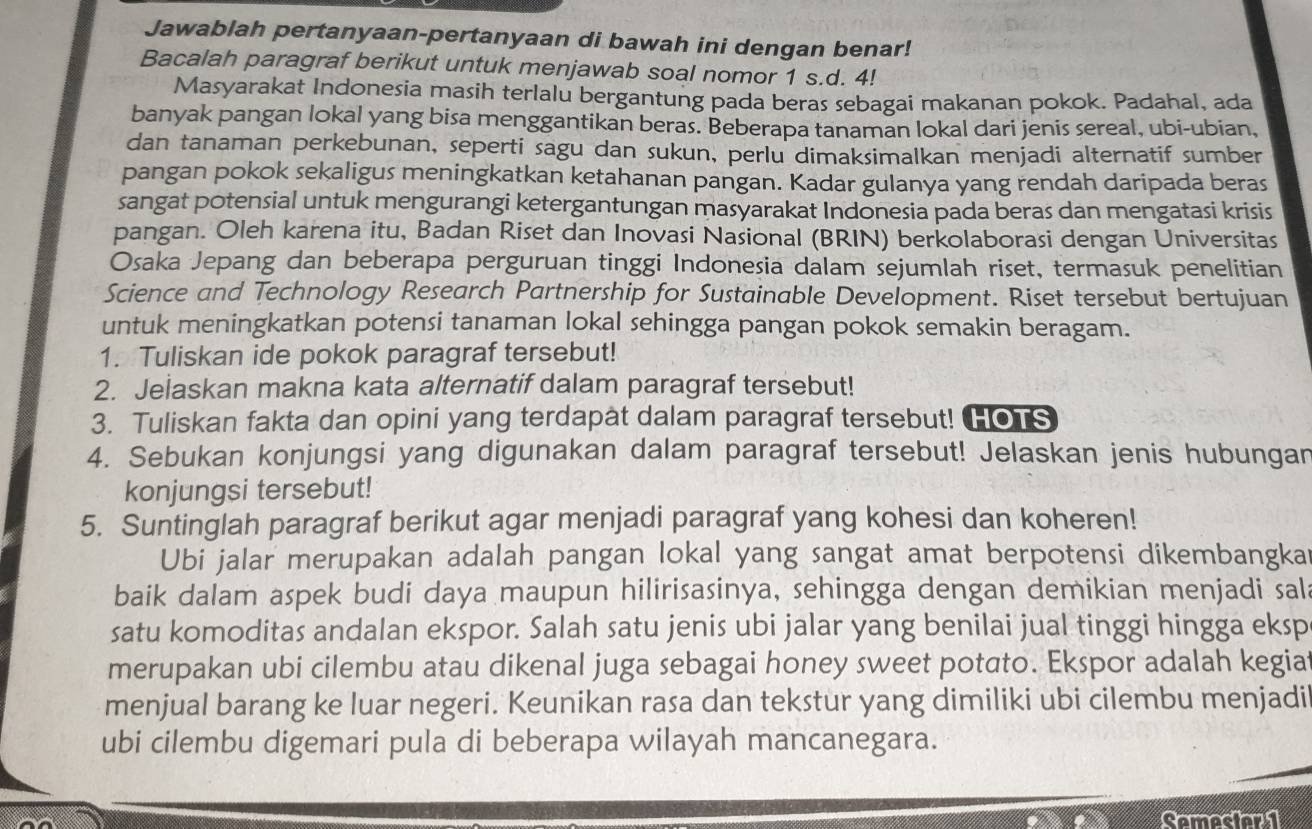 Jawablah pertanyaan-pertanyaan di bawah ini dengan benar!
Bacalah paragraf berikut untuk menjawab soal nomor 1 s.d. 4!
Masyarakat Indonesia masih terlalu bergantung pada beras sebagai makanan pokok. Padahal, ada
banyak pangan lokal yang bisa menggantikan beras. Beberapa tanaman lokal dari jenis sereal, ubi-ubian,
dan tanaman perkebunan, seperti sagu dan sukun, perlu dimaksimalkan menjadi alternatif sumber
pangan pokok sekaligus meningkatkan ketahanan pangan. Kadar gulanya yang rendah daripada beras
sangat potensial untuk mengurangi ketergantungan masyarakat Indonesia pada beras dan mengatasi krisis
pangan. Oleh karena itu, Badan Riset dan Inovasi Nasional (BRIN) berkolaborasi dengan Universitas
Osaka Jepang dan beberapa perguruan tinggi Indonesia dalam sejumlah riset, termasuk penelitian
Science and Technology Research Partnership for Sustainable Development. Riset tersebut bertujuan
untuk meningkatkan potensi tanaman lokal sehingga pangan pokok semakin beragam.
1. Tuliskan ide pokok paragraf tersebut!
2. Jelaskan makna kata alternatif dalam paragraf tersebut!
3. Tuliskan fakta dan opini yang terdapat dalam paragraf tersebut! HOTS
4. Sebukan konjungsi yang digunakan dalam paragraf tersebut! Jelaskan jenis hubungan
konjungsi tersebut!
5. Suntinglah paragraf berikut agar menjadi paragraf yang kohesi dan koheren!
Ubi jalar merupakan adalah pangan lokal yang sangat amat berpotensi dikembangka
baik dalam aspek budi daya maupun hilirisasinya, sehingga dengan demikian menjadi sal
satu komoditas andalan ekspor. Salah satu jenis ubi jalar yang benilai jual tinggi hingga eksp
merupakan ubi cilembu atau dikenal juga sebagai honey sweet potato. Ekspor adalah kegia
menjual barang ke luar negeri. Keunikan rasa dan tekstur yang dimiliki ubi cilembu menjadi
ubi cilembu digemari pula di beberapa wilayah mancanegara.
Semesian