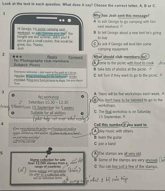 Look at the text in each question. What does it say? Choose the correct letter, A, B or C.
1
Why has Josh sent this message?
A to ask George to go camping with him
next weekend ×
Hi George, I'm going camping next
weekend, so can I borrow your tent? You B to tell George about a new tent he's going
bought one last summer, didn't you? If to buy
you've got a small cooker, that would be
great, too. Thanks. C to ask if George will lend him some
Josh camping equipment
2
Reply Forward What should club members do?
To: Photography club members
Subject: Picnic A come to the picnic with food to cook
B take lots of photos at the picnic
Everyone welcome - just meet at the park at 2.30 on
Saturday. Bring something for the barbecue -- drinks C tell Tom if they want to go to the picnic X
provided. Bring your best pictures to share. See you there!
Tom
3
A There will be five workshops each week. ×
Art workshop
Saturdays 10.30 - 12.30 B You don't have to be talented to go to the
From 15 September for 5 weeks workshops.
Suitable for all abilities C The final workshop is on Saturday
15 September. X
ph u ho p vof rhối
4 Call this number if you want to
If you enjoy playing the guitar and han. ' 
ging o t ma 
music, contact us, Neil and Joe. No l A play music with others
we just relax and play! B learn the guitar
Call 07796 245798 C join a band
5 A)The stamps are all very old.
Stamp collection for sale B Some of the stamps are very unusual.
Over 12,000 stamps from a
range of countries C You can buy just a few of the stamps.
Some antique and rare/items
On offer as a collection only,
not as individual items