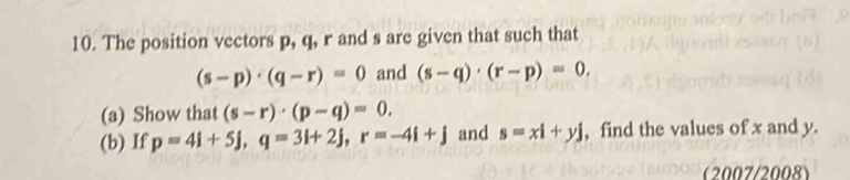 The position vectors p, q, r and s are given that such that
(s-p)· (q-r)=0 and (s-q)· (r-p)=0. 
(a) Show that (s-r)· (p-q)=0. 
(b) If p=4i+5j, q=3i+2j, r=-4i+j and s=xl+yj , find the values of x and y. 
(2007/2008)