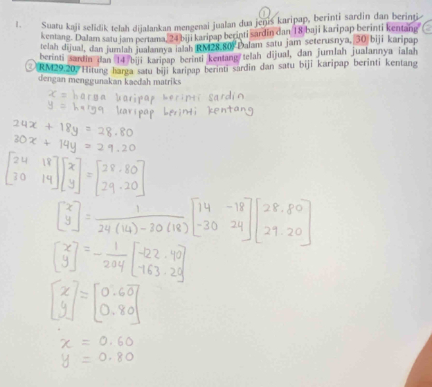 Suaru kaji selidik telah dijalankan mengenai jualan dua jenis karipap, berinti sardin dan berint 
kentang. Dalam satu jam pertama, 24 biji karipap berinti sardin dan 18 baji karipap berinti kentang 
telah dijual, dan jumlah jualannya ialah RM28.80, Dalam satu jam seterusnya, 30 biji karipap 
berinti sardin dan 14 biji karipap berinti kentang telah dijual, dan jumlah jualannya ialah
RM29.20, Hitung harga satu biji karipap berinti sardin dan satu biji karipap berinti kentang 
dengan menggunakan kaedah matríks