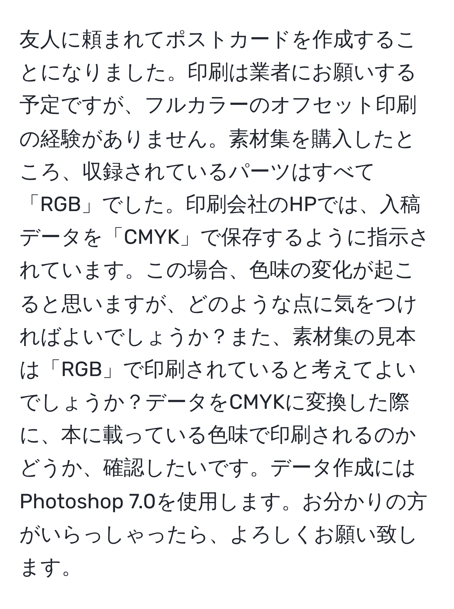 友人に頼まれてポストカードを作成することになりました。印刷は業者にお願いする予定ですが、フルカラーのオフセット印刷の経験がありません。素材集を購入したところ、収録されているパーツはすべて「RGB」でした。印刷会社のHPでは、入稿データを「CMYK」で保存するように指示されています。この場合、色味の変化が起こると思いますが、どのような点に気をつければよいでしょうか？また、素材集の見本は「RGB」で印刷されていると考えてよいでしょうか？データをCMYKに変換した際に、本に載っている色味で印刷されるのかどうか、確認したいです。データ作成にはPhotoshop 7.0を使用します。お分かりの方がいらっしゃったら、よろしくお願い致します。