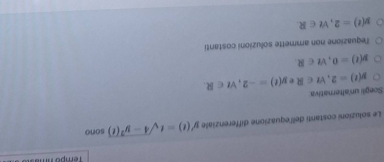 Tempo nmasu
Le soluzioni costanti dell'equazione differenziale y'(t)=tsqrt(4-y^2(t)) sono
Scegli un'alternativa:
y(t)=2, forall t∈ R e y(t)=-2, forall t∈ R.
y(t)=0, forall t∈ R.
l'equazione non ammette soluzioni costanti
y(t)=2, Vt∈ R.