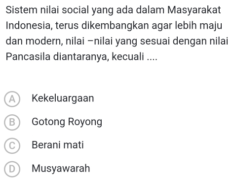 Sistem nilai social yang ada dalam Masyarakat
Indonesia, terus dikembangkan agar lebih maju
dan modern, nilai -nilai yang sesuai dengan nilai
Pancasila diantaranya, kecuali ....
A Kekeluargaan
B Gotong Royong
C Berani mati
D Musyawarah