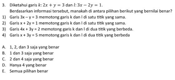 Diketahui garis k: 2x+y=3 dan l:3x-2y=1. 
Berdasarkan informasi tersebut, manakah di antara pilihan berikut yang bernilai benar?
1) Garis 3x-y=3 memotong garis k dan I di satu titik yang sama.
2) Garis x+2y=1 memotong garis k dan I di satu titik yang sama.
3) Garis 4x+3y=2 memotong garis k dan I di dua titik yang berbeda.
4) Garis x+3y=5 memotong garis k dan l di dua titik yang berbeda
A. 1, 2, dan 3 saja yang benar
B. 1 dan 3 saja yang benar
C. 2 dan 4 saja yang benar
D. Hanya 4 yang benar
E. Semua pilihan benar