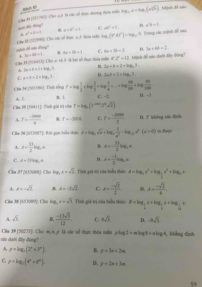 Sách ID
Câu 31 [521742]: Cho a,b là các số thực dương thỏa mãn log _27a=log _3(asqrt[3](b)). Mệnh đề nào
dưới đây đúng?
A. a^2+b=1. B. a+b^2=1. C. ab^2=1. D. a^2b=1.
Câu 32[5229 990]: Cho các số thực a,b thỏa mãn log _3(9^a.81^b)=log _279. Trong các mệnh đề sau,
mệnh đề nào đúng?
A. 3a+6b=1. B. 6a+3b=1. C. 6a+3b=2. D. 3a+6b=2.
Câu 33 [516433]: Cho a và b là hai số thực thỏa mãn 4^a.2^b=12. Mệnh đề nào dưới đây đúng?
A. 2a+b=1+log _23.
B. 2a+b=2+log _23.
C. a+b=2+log _23. D. 2a.b=2+log _23.
Câu 34 [501586]: Tính tổng T=log  1/2 +log  2/3 +log  3/4 +...+log  98/99 +log  99/100 .
A. 2. B. 3. C. −2. D. -3.
Câu 35 [50411]: Tính giá trị của T=log _4(2^(-2016).2^(16).sqrt(2)).
A. T= (-3999)/4 . B. T=-2016. C. T= (-3999)/2 . D. T không xác định.
Câu 36[653087] |: Rút gọn biểu thức A=log _2sqrt(a)+log _4 1/a^2 -log _sqrt(2)a^8(a>0) ta được
B.
A. A= 33/2 log _2a. A=- 33/2 log _2a.
C. A=33log _2a.
D. A= (-1)/2 log _2a.
Câu 37[653088] : Cho log _2x=sqrt(2). Tính giá trị của biểu thức A=log _2x^2+log _ 1/2 x^3+log _4x.
A. A=-sqrt(2). B. A=-2sqrt(2). C. A= (-sqrt(2))/2 . D. A= (-sqrt(2))/4 .
Câu 38[653089] ]: Cho log _2x=sqrt(3) 3. Tính giá trị của biểu thức: B=log _ 1/4 x+log _ 1/8 x+log _ 1/16 x.
A. sqrt(3). B.  (-13sqrt(3))/12 . C. 9sqrt(3). D. -9sqrt(3).
Câu 39 [50275]: Cho m,n, p là các số thực thỏa mãn plog 2=mlog 8+nlog 4 , khẳng định
nào dưới đây đúng?
A. p=log _2(2^n+3^m). B. p=3n+2m.
C. p=log _2(4^n+8^m).
D. p=2n+3m.
59