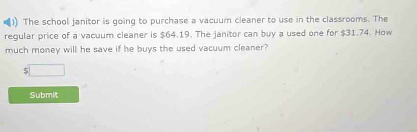 The school janitor is going to purchase a vacuum cleaner to use in the classrooms. The 
regular price of a vacuum cleaner is $64.19. The janitor can buy a used one for $31.74. How 
much money will he save if he buys the used vacuum cleaner?
$□
Submit