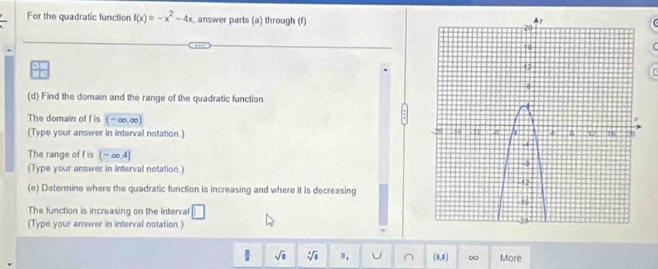 For the quadratic function f(x)=-x^2-4x answer parts (a) through (f) 

(d) Find the domain and the range of the quadratic function 
The domain of f is (~∞.∞)
(Type your answer in interval notation.) 
The range of I is ( - ∞.4]
(Type your answer in interval notation) 
(e) Determine where the quadratic function is increasing and where it is decreasing 
The function is increasing on the interval □
(Type your answer in interval notation.)
7 sqrt(□ ) sqrt[3](8) B_. U ^ (8,1) ∞ More