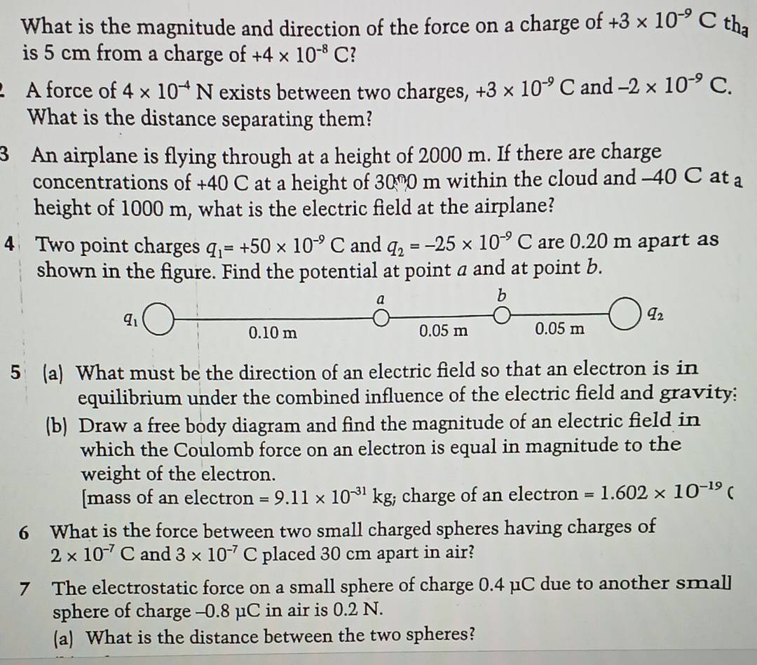 What is the magnitude and direction of the force on a charge of +3* 10^(-9)Cth_a
is 5 cm from a charge of +4* 10^(-8)C 2
A force of 4* 10^(-4)N exists between two charges, +3* 10^(-9)C and -2* 10^(-9)C.
What is the distance separating them?
3 An airplane is flying through at a height of 2000 m. If there are charge
concentrations of +40 C at a height of 3000 m within the cloud and -40 C at a
height of 1000 m, what is the electric field at the airplane?
4 Two point charges q_1=+50* 10^(-9)C and q_2=-25* 10^(-9)C are 0.20 m apart as
shown in the figure. Find the potential at point a and at point b.
5 (a) What must be the direction of an electric field so that an electron is in
equilibrium under the combined influence of the electric field and gravity:
(b) Draw a free body diagram and find the magnitude of an electric field in
which the Coulomb force on an electron is equal in magnitude to the
weight of the electron.
[mass of an electron =9.11* 10^(-31)kg charge of an electron =1.602* 10^(-19)(
6 What is the force between two small charged spheres having charges of
2* 10^(-7)C and 3* 10^(-7)C placed 30 cm apart in air?
7 The electrostatic force on a small sphere of charge 0.4 μC due to another small
sphere of charge -0.8 μC in air is 0.2 N.
(a) What is the distance between the two spheres?